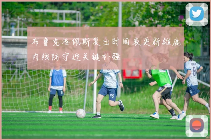 布鲁克洛佩斯复出时间表更新雄鹿内线防守迎关键补强