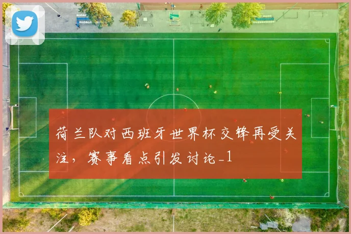 荷兰队对西班牙世界杯交锋再受关注，赛事看点引发讨论_1