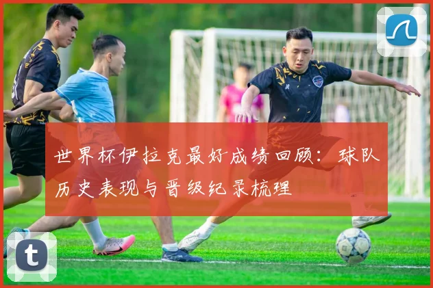 世界杯伊拉克最好成绩回顾:球队历史表现与晋级纪录梳理