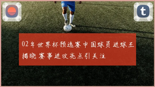 02年世界杯预选赛中国球员进球王揭晓 赛事进攻亮点引关注