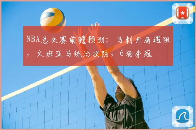 NBA总决赛前瞻预测：马刺开局遇阻，文班亚马统治攻防，6场夺冠