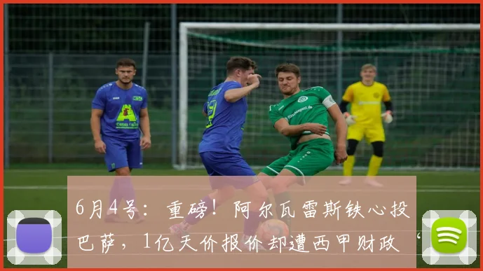 6月4号：重磅！阿尔瓦雷斯铁心投巴萨，1亿天价报价却遭西甲财政‘紧箍咒’锁死？_马德里竞技_阿森纳_罗马
