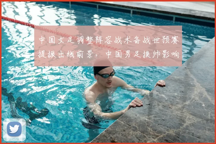 中国女足调整阵容战术备战世预赛提振出线前景,中国男足换帅影响积分排名