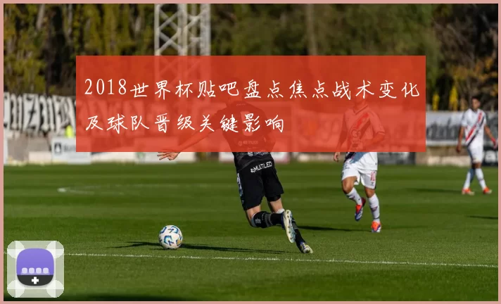 2018世界杯贴吧盘点焦点战术变化及球队晋级关键影响