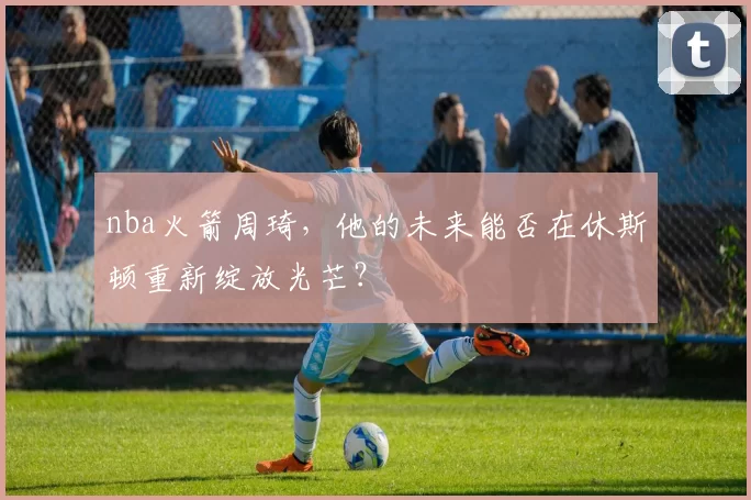 nba火箭周琦,他的未来能否在休斯顿重新绽放光芒?