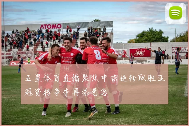 五星体育直播聚焦申花逆转取胜亚冠资格争夺再添悬念