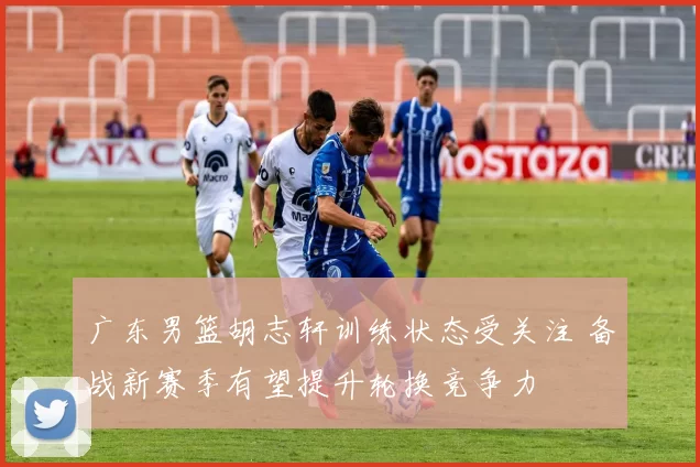 广东男篮胡志轩训练状态受关注 备战新赛季有望提升轮换竞争力