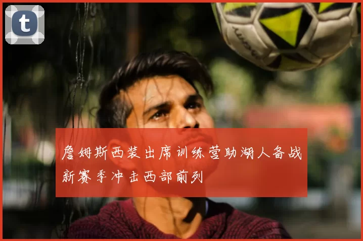 詹姆斯西装出席训练营助湖人备战新赛季冲击西部前列