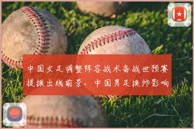 中国女足调整阵容战术备战世预赛提振出线前景，中国男足换帅影响积分排名