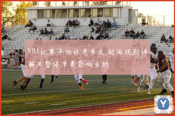 NBA比赛半场休息多久 时间规则详解及暂停节奏影响分析