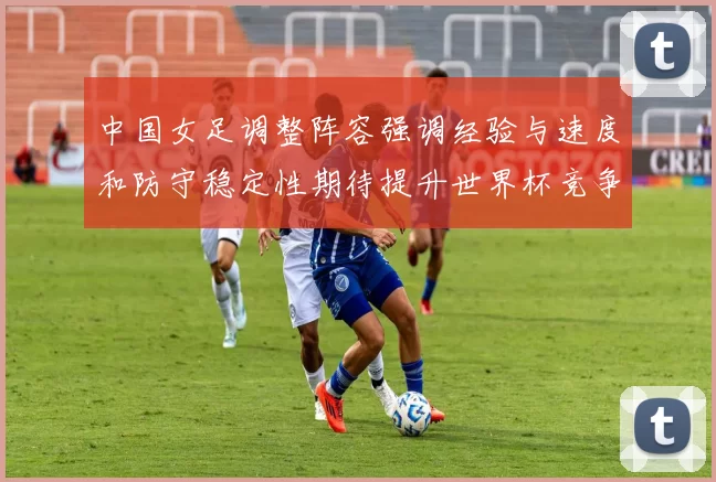 中国女足调整阵容强调经验与速度和防守稳定性期待提升世界杯竞争力