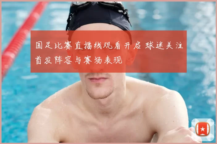 国足比赛直播线观看开启 球迷关注首发阵容与赛场表现