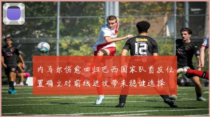 内马尔伤愈回归巴西国家队首发位置确立对前线进攻带来稳健选择