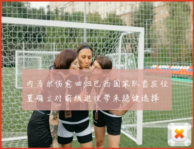 内马尔伤愈回归巴西国家队首发位置确立对前线进攻带来稳健选择