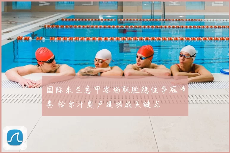 国际米兰意甲客场取胜稳住争冠节奏 恰尔汗奥卢建功成关键点