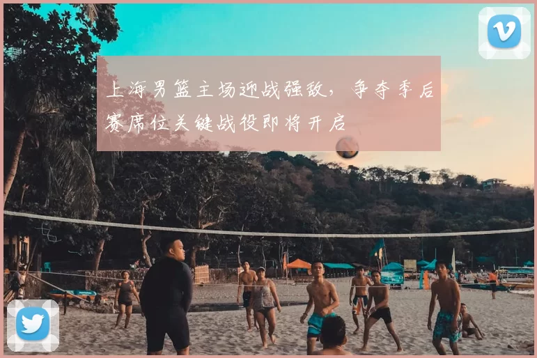 上海男篮主场迎战强敌，争夺季后赛席位关键战役即将开启