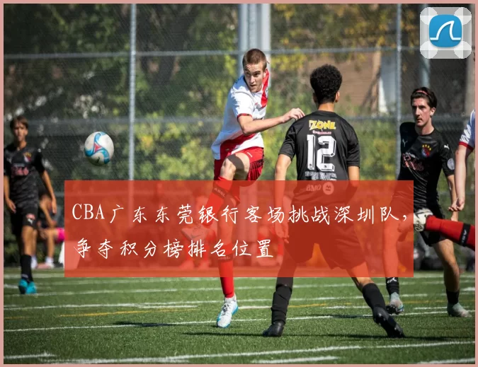 CBA广东东莞银行客场挑战深圳队,争夺积分榜排名位置
