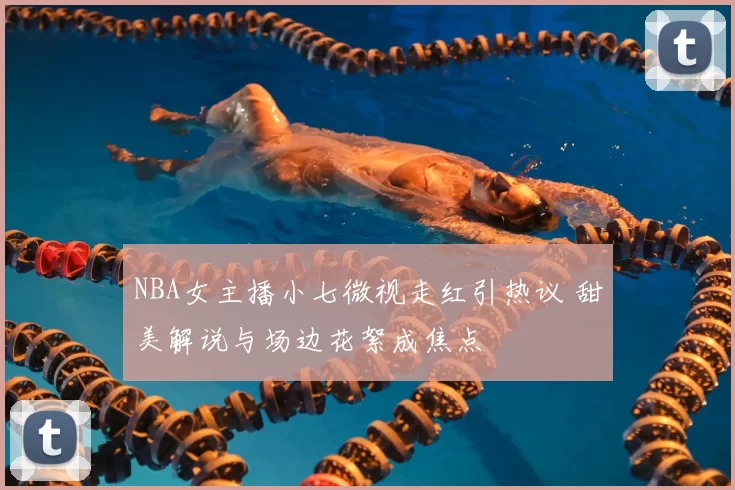 NBA女主播小七微视走红引热议 甜美解说与场边花絮成焦点