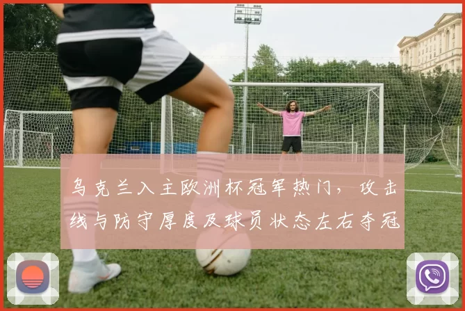 乌克兰入主欧洲杯冠军热门，攻击线与防守厚度及球员状态左右夺冠前景