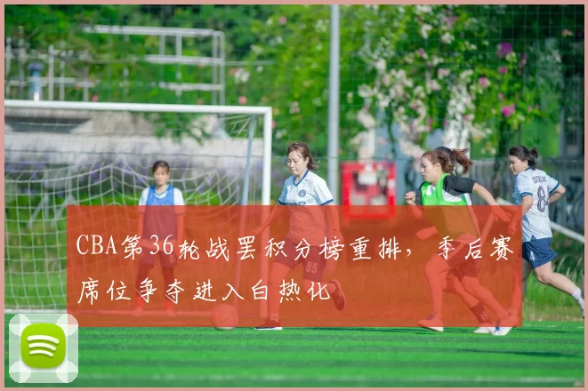 CBA第36轮战罢积分榜重排，季后赛席位争夺进入白热化