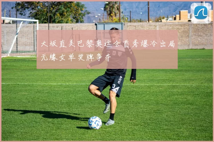 大坂直美巴黎奥运会首秀爆冷出局无缘女单奖牌争夺