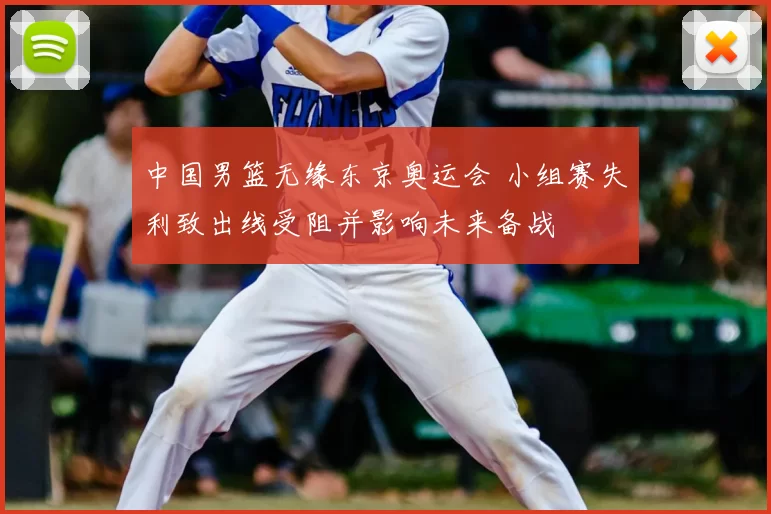 中国男篮无缘东京奥运会 小组赛失利致出线受阻并影响未来备战