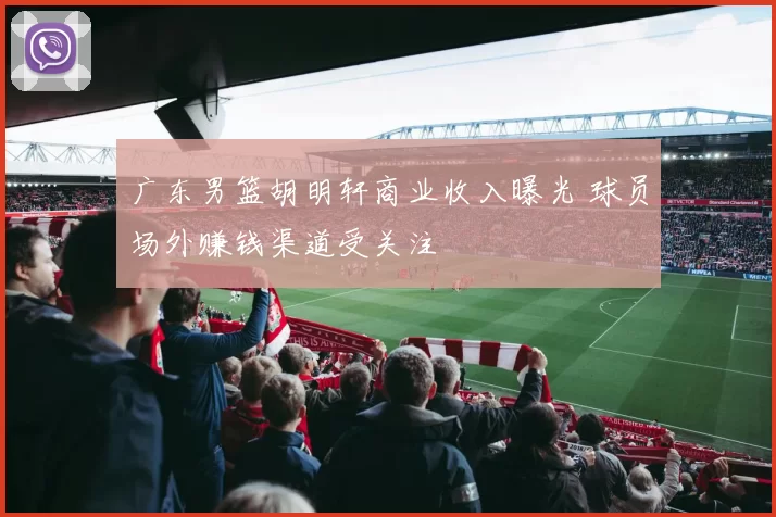 广东男篮胡明轩商业收入曝光 球员场外赚钱渠道受关注