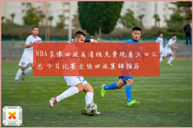 NBA录像回放高清线免费观看入口汇总 今日比赛全场回放集锦推荐