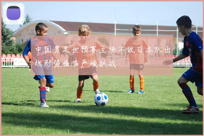 中国男足世预赛主场不敌日本队出线形势面临严峻挑战