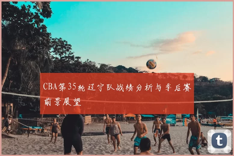 CBA第35轮辽宁队战绩分析与季后赛前景展望