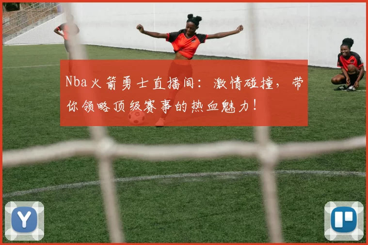 Nba火箭勇士直播间：激情碰撞，带你领略顶级赛事的热血魅力！