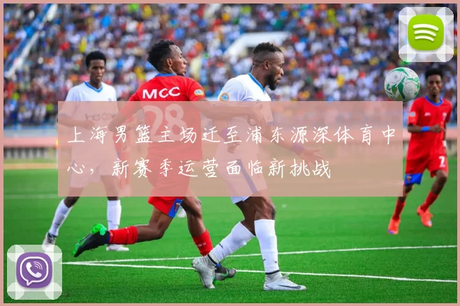 上海男篮主场迁至浦东源深体育中心,新赛季运营面临新挑战