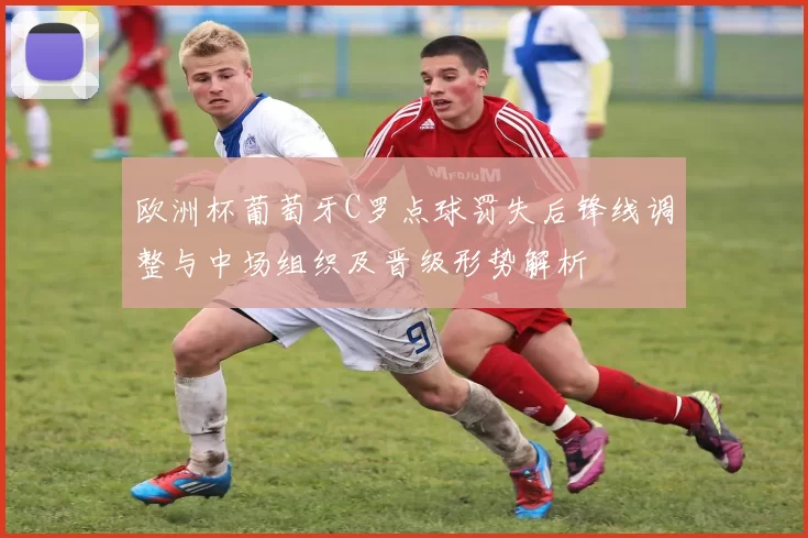 欧洲杯葡萄牙C罗点球罚失后锋线调整与中场组织及晋级形势解析