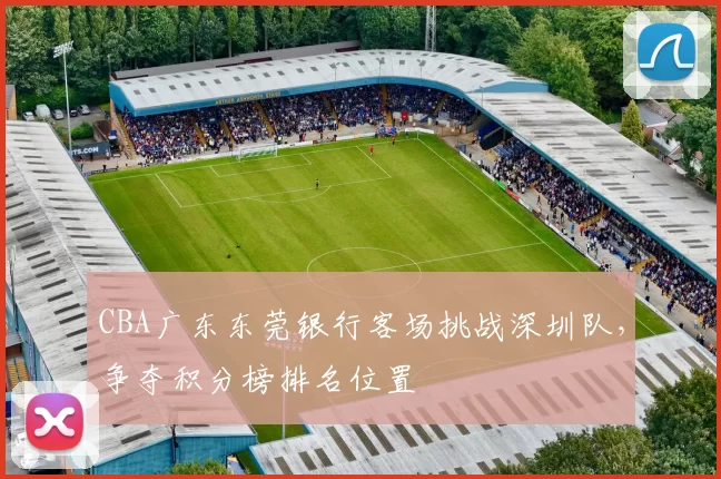 CBA广东东莞银行客场挑战深圳队,争夺积分榜排名位置