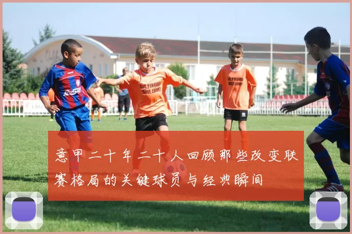 意甲二十年二十人回顾那些改变联赛格局的关键球员与经典瞬间