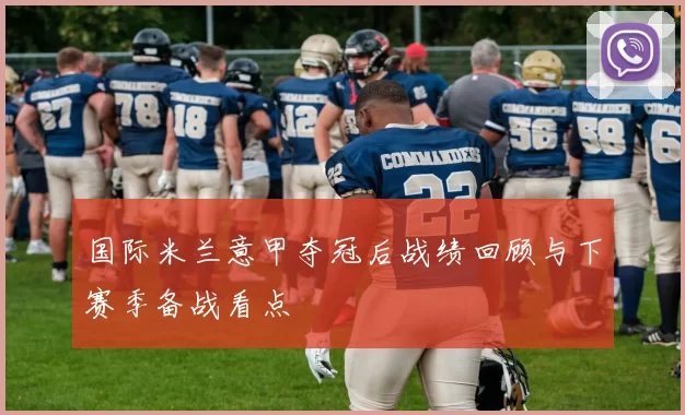 国际米兰意甲夺冠后战绩回顾与下赛季备战看点