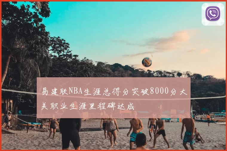易建联NBA生涯总得分突破8000分大关职业生涯里程碑达成