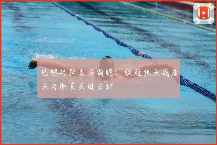 巴黎对阵皇马前瞻：欧冠焦点战看点与胜负关键分析