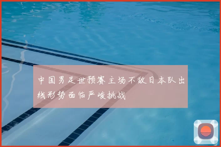 中国男足世预赛主场不敌日本队出线形势面临严峻挑战