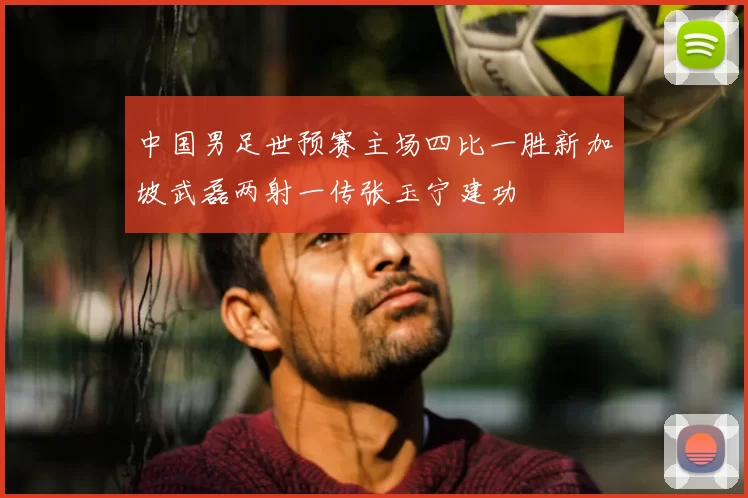 中国男足世预赛主场四比一胜新加坡武磊两射一传张玉宁建功