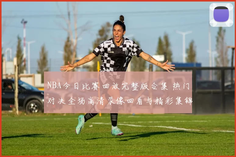 NBA今日比赛回放完整版合集 热门对决全场高清录像回看与精彩集锦推荐