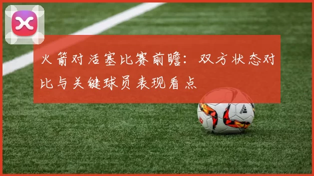 火箭对活塞比赛前瞻：双方状态对比与关键球员表现看点