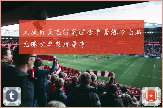 大坂直美巴黎奥运会首秀爆冷出局无缘女单奖牌争夺