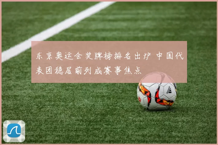 东京奥运会奖牌榜排名出炉 中国代表团稳居前列成赛事焦点