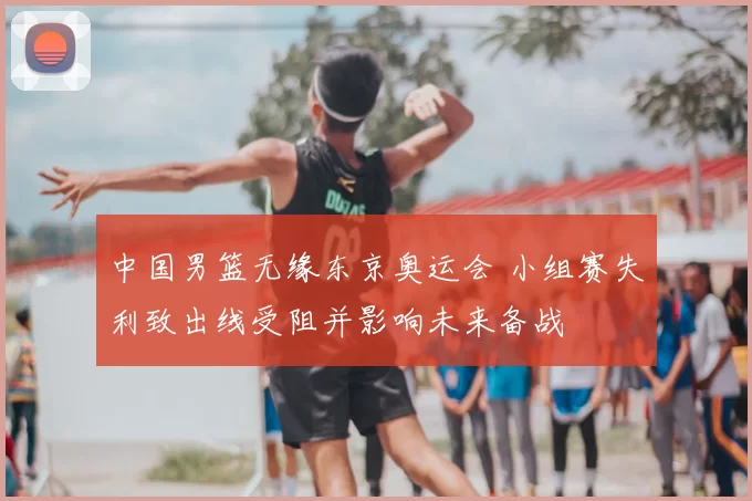 中国男篮无缘东京奥运会 小组赛失利致出线受阻并影响未来备战