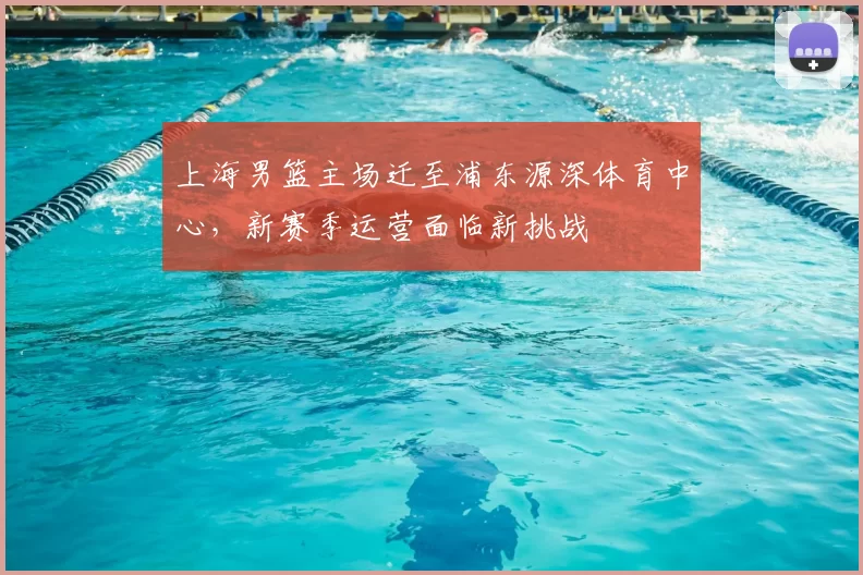 上海男篮主场迁至浦东源深体育中心,新赛季运营面临新挑战