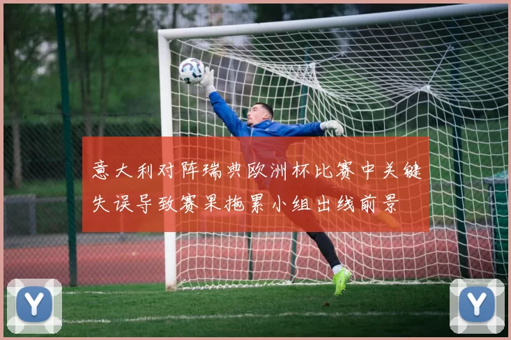 意大利对阵瑞典欧洲杯比赛中关键失误导致赛果拖累小组出线前景