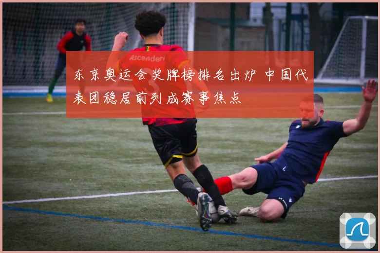 东京奥运会奖牌榜排名出炉 中国代表团稳居前列成赛事焦点