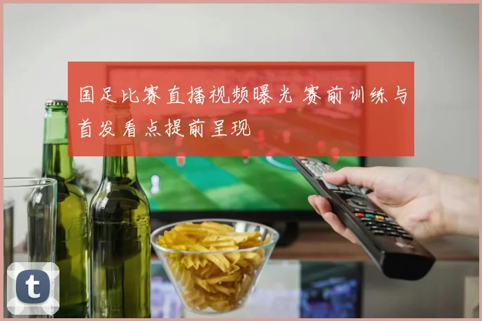 国足比赛直播视频曝光 赛前训练与首发看点提前呈现
