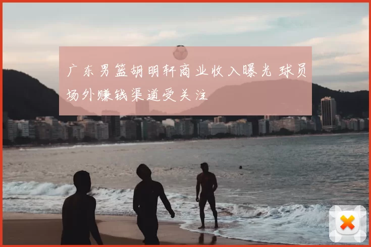 广东男篮胡明轩商业收入曝光 球员场外赚钱渠道受关注